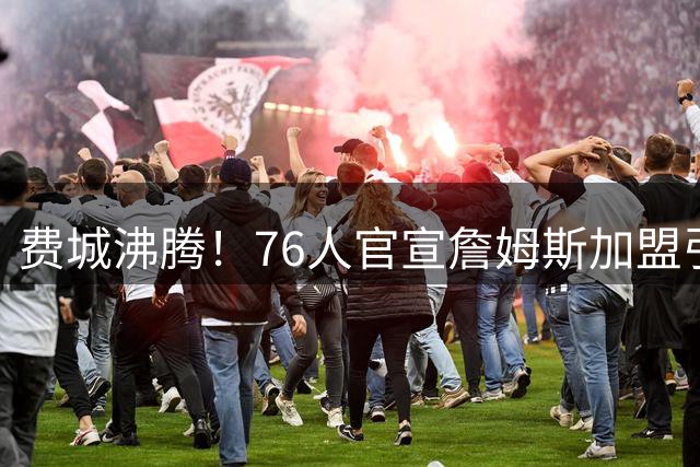 费城沸腾！76人官宣詹姆斯加盟引爆全球社交媒体